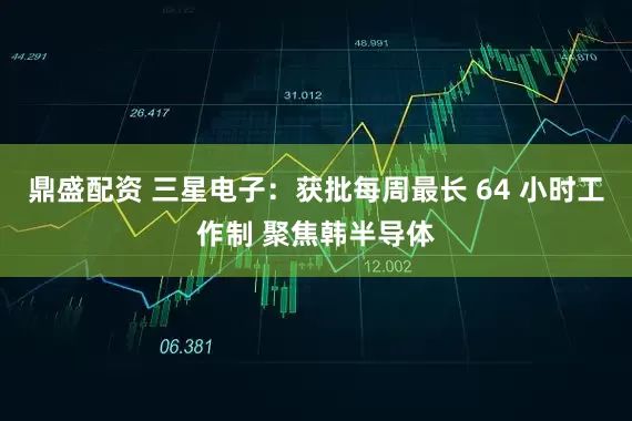 鼎盛配资 三星电子：获批每周最长 64 小时工作制 聚焦韩半导体