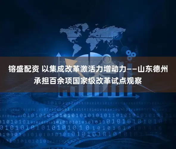 镕盛配资 以集成改革激活力增动力——山东德州承担百余项国家级改革试点观察