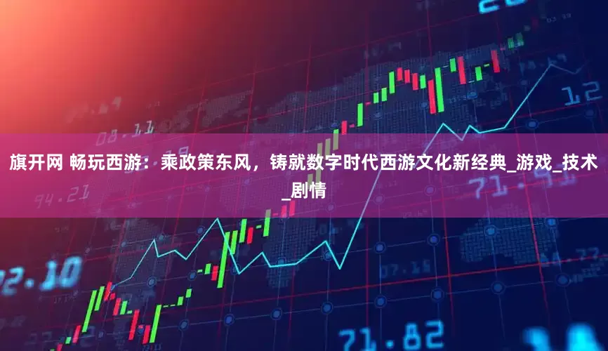 旗开网 畅玩西游：乘政策东风，铸就数字时代西游文化新经典_游戏_技术_剧情