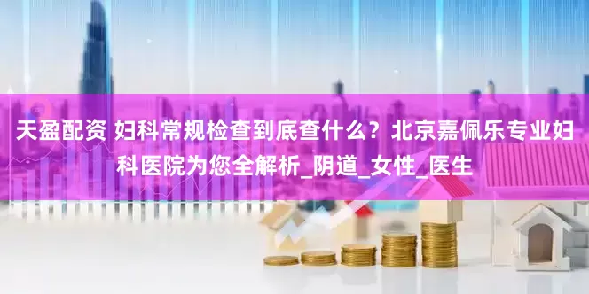 天盈配资 妇科常规检查到底查什么？北京嘉佩乐专业妇科医院为您全解析_阴道_女性_医生