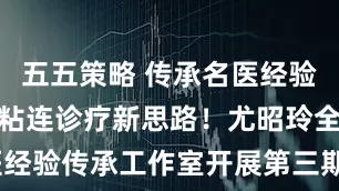 五五策略 传承名医经验，共探宫腔粘连诊疗新思路！尤昭玲全国名中医经验传承工作室开展第三期传承工作_生殖_患者_临床