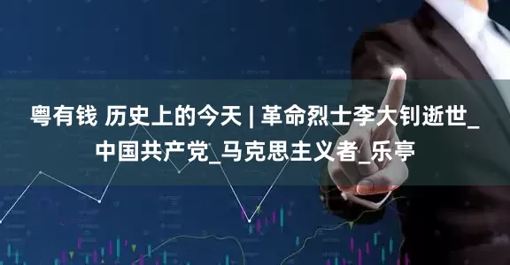 粤有钱 历史上的今天 | 革命烈士李大钊逝世_中国共产党_马克思主义者_乐亭
