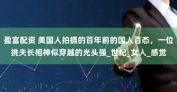盈富配资 美国人拍摄的百年前的国人百态，一位挑夫长相神似穿越的光头强_世纪_女人_感觉