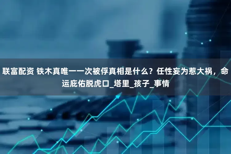 联富配资 铁木真唯一一次被俘真相是什么？任性妄为惹大祸，命运庇佑脱虎口_塔里_孩子_事情