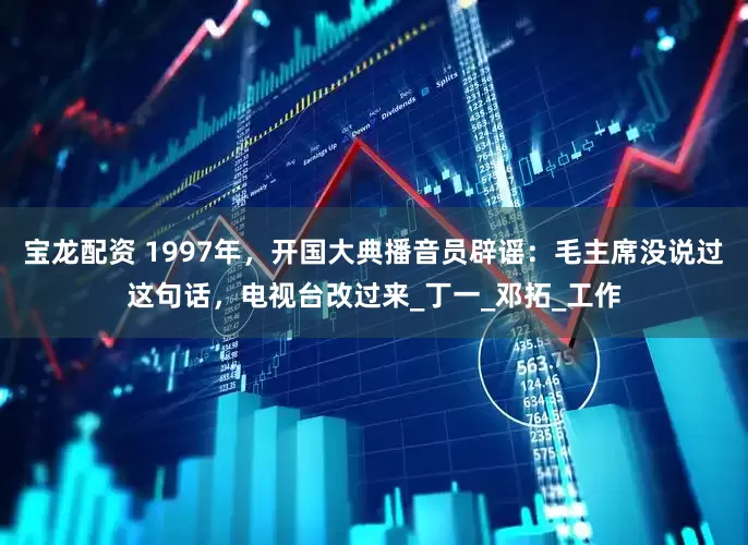 宝龙配资 1997年，开国大典播音员辟谣：毛主席没说过这句话，电视台改过来_丁一_邓拓_工作