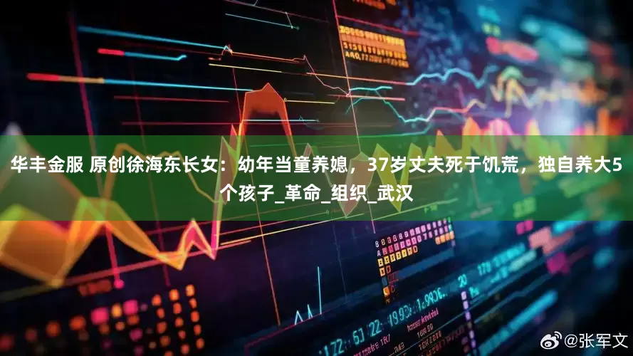 华丰金服 原创徐海东长女：幼年当童养媳，37岁丈夫死于饥荒，独自养大5个孩子_革命_组织_武汉