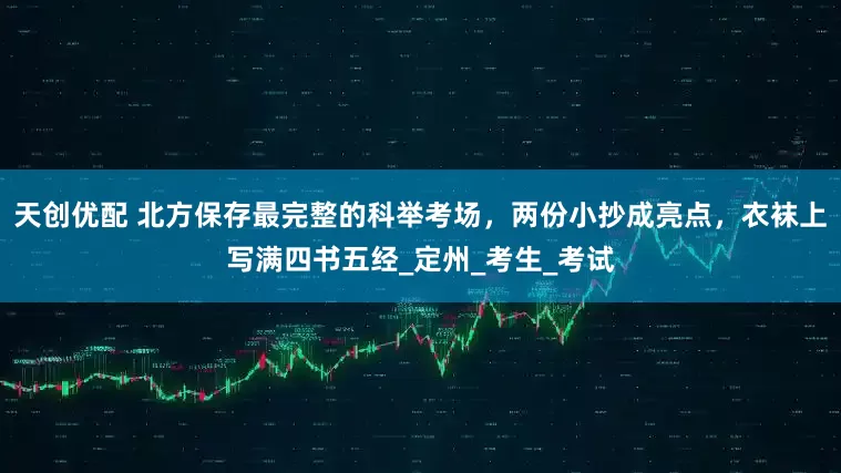 天创优配 北方保存最完整的科举考场，两份小抄成亮点，衣袜上写满四书五经_定州_考生_考试