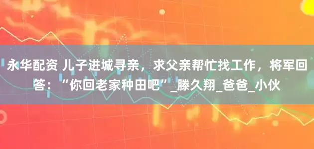 永华配资 儿子进城寻亲，求父亲帮忙找工作，将军回答：“你回老家种田吧”_滕久翔_爸爸_小伙