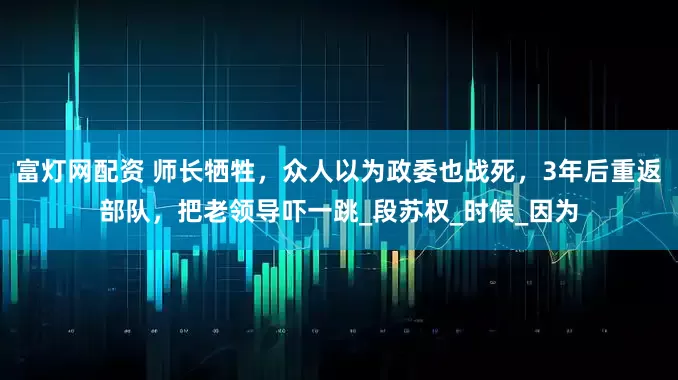 富灯网配资 师长牺牲，众人以为政委也战死，3年后重返部队，把老领导吓一跳_段苏权_时候_因为