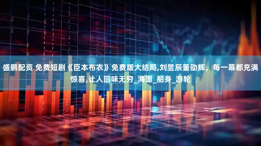 盛鹏配资 免费短剧《臣本布衣》免费版大结局,刘昱辰董劭辉，每一幕都充满惊喜,让人回味无穷_海面_船身_游轮