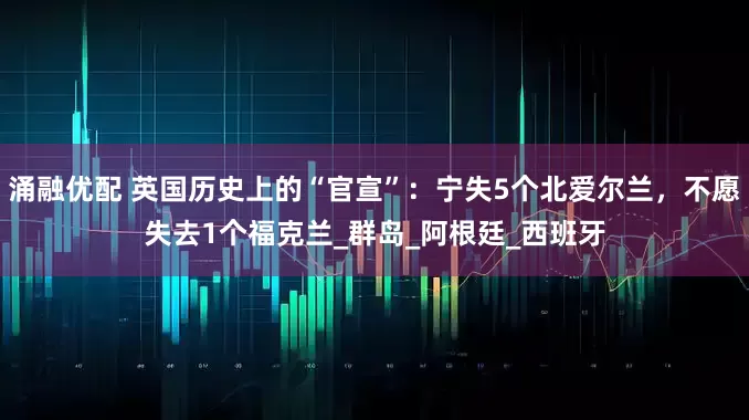 涌融优配 英国历史上的“官宣”：宁失5个北爱尔兰，不愿失去1个福克兰_群岛_阿根廷_西班牙