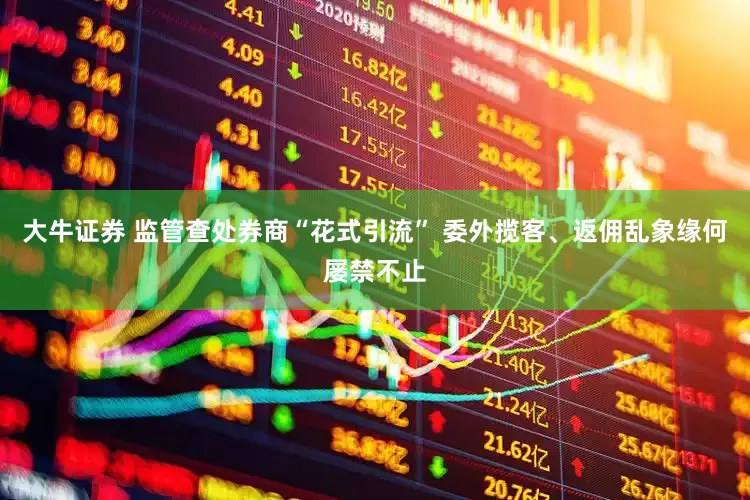 大牛证券 监管查处券商“花式引流” 委外揽客、返佣乱象缘何屡禁不止