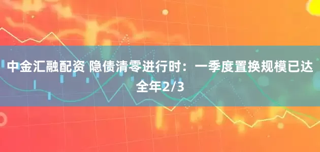 中金汇融配资 隐债清零进行时：一季度置换规模已达全年2/3