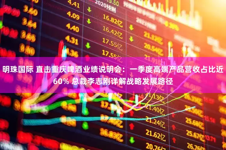 明珠国际 直击重庆啤酒业绩说明会：一季度高端产品营收占比近60% 总裁李志刚详解战略发展路径