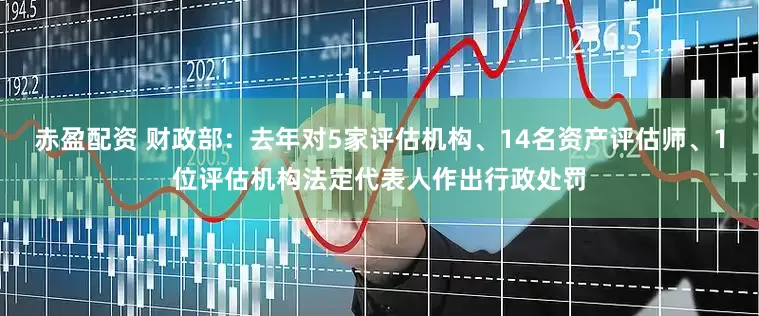 赤盈配资 财政部：去年对5家评估机构、14名资产评估师、1位评估机构法定代表人作出行政处罚