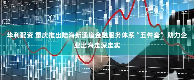 华利配资 重庆推出陆海新通道金融服务体系“五件套” 助力企业出海走深走实