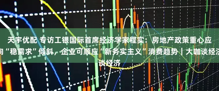 天宇优配 专访工银国际首席经济学家程实：房地产政策重心应向“稳需求”倾斜，企业可顺应“新务实主义”消费趋势｜大咖谈经济