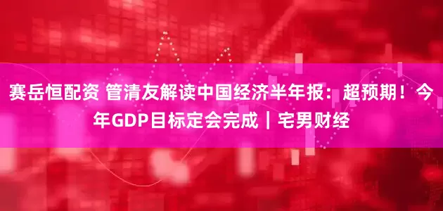 赛岳恒配资 管清友解读中国经济半年报：超预期！今年GDP目标定会完成｜宅男财经