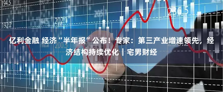 亿利金融 经济“半年报”公布！专家：第三产业增速领先，经济结构持续优化｜宅男财经