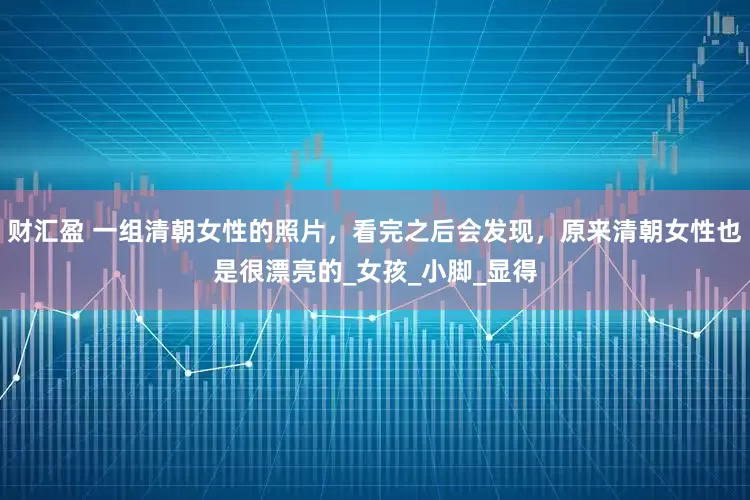 财汇盈 一组清朝女性的照片，看完之后会发现，原来清朝女性也是很漂亮的_女孩_小脚_显得