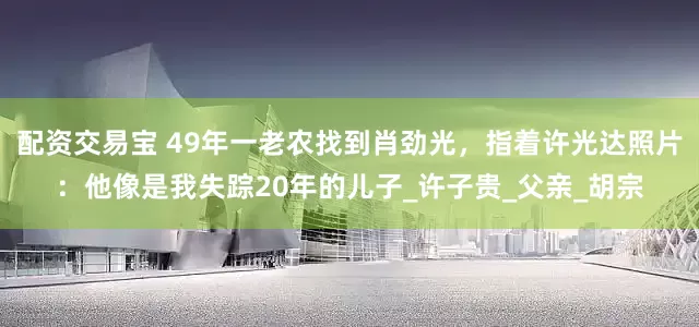 配资交易宝 49年一老农找到肖劲光，指着许光达照片：他像是我失踪20年的儿子_许子贵_父亲_胡宗