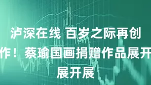 泸深在线 百岁之际再创新作！蔡瑜国画捐赠作品展开展