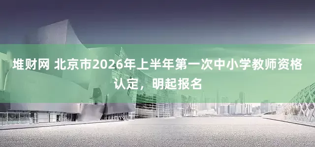 堆财网 北京市2026年上半年第一次中小学教师资格认定，明起报名